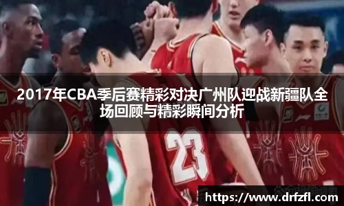 2017年CBA季后赛精彩对决广州队迎战新疆队全场回顾与精彩瞬间分析